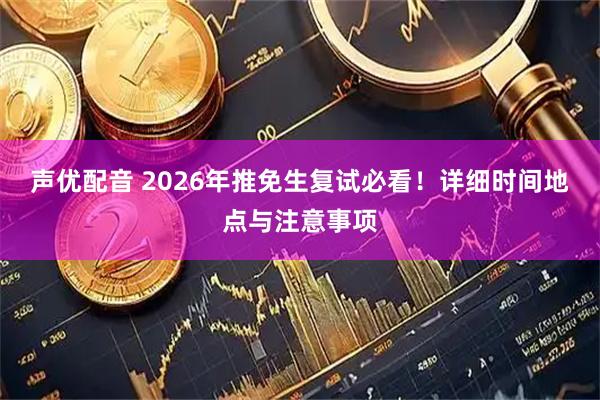 声优配音 2026年推免生复试必看！详细时间地点与注意事项