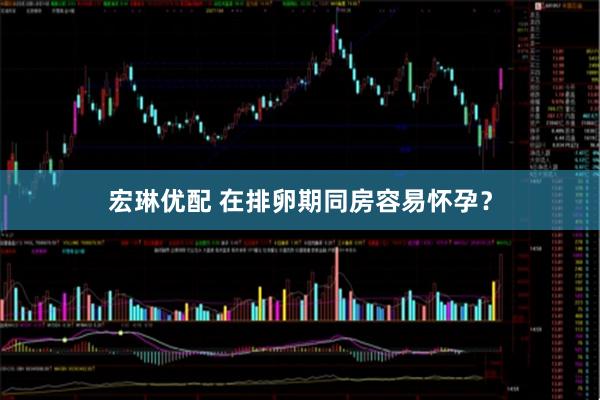 宏琳优配 在排卵期同房容易怀孕?