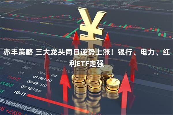 亦丰策略 三大龙头同日逆势上涨!银行、电力、红利ETF走强