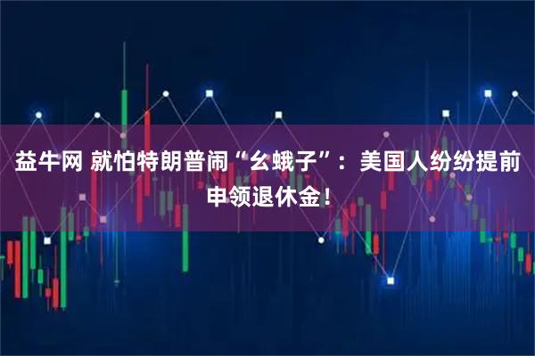 益牛网 就怕特朗普闹“幺蛾子”:美国人纷纷提前申领退休金!
