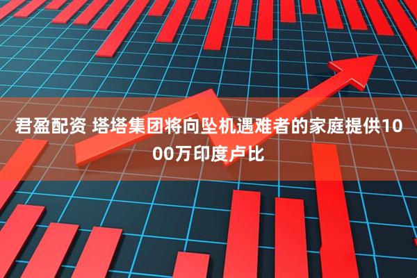 君盈配资 塔塔集团将向坠机遇难者的家庭提供1000万印度卢比