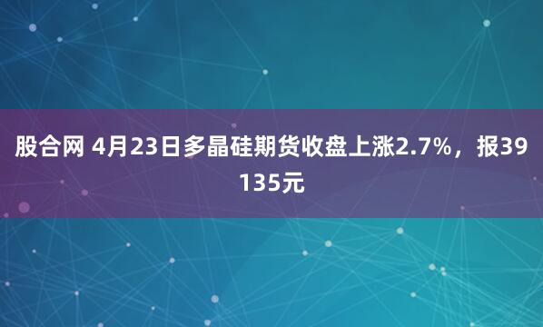 股合网 4月23日多晶硅期货收盘上涨2.7%，报39135元