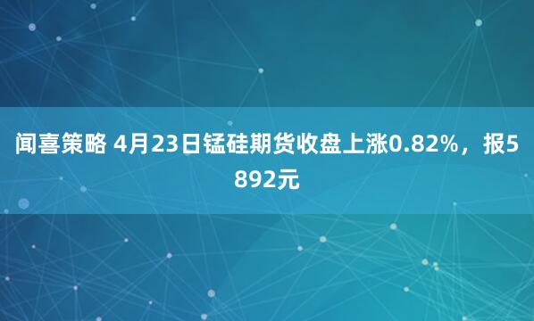 闻喜策略 4月23日锰硅期货收盘上涨0.82%,报5892元