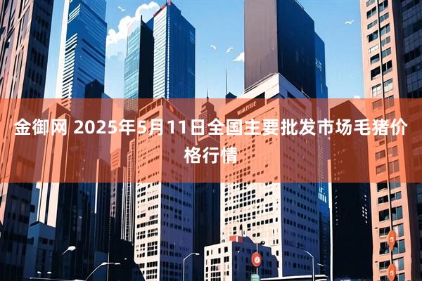 金御网 2025年5月11日全国主要批发市场毛猪价格行情