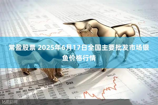 常盈股票 2025年6月17日全国主要批发市场银鱼价格行情