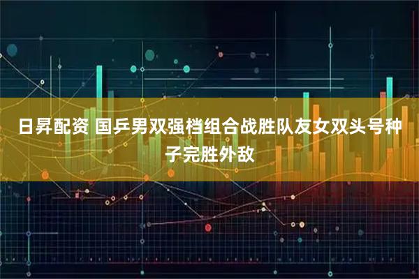 日昇配资 国乒男双强档组合战胜队友女双头号种子完胜外敌