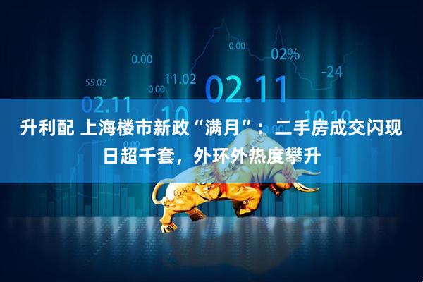 升利配 上海楼市新政“满月”:二手房成交闪现日超千套,外环外热度攀升