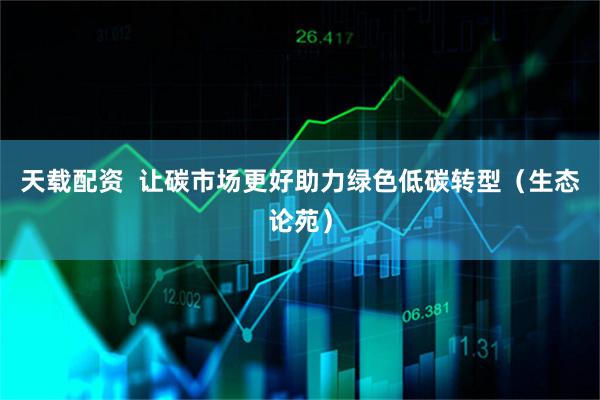 天载配资  让碳市场更好助力绿色低碳转型(生态论苑)