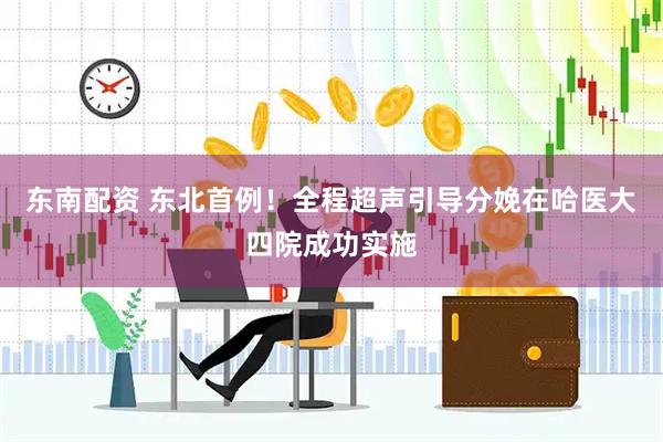 东南配资 东北首例！全程超声引导分娩在哈医大四院成功实施