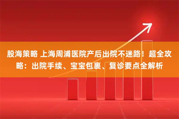 股海策略 上海周浦医院产后出院不迷路！超全攻略：出院手续、宝宝包裹、复诊要点全解析
