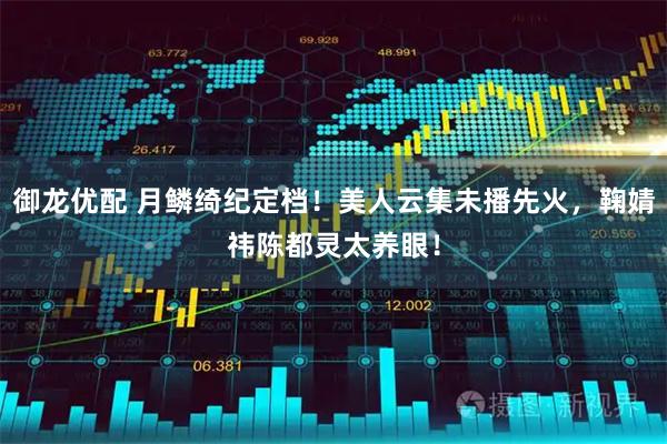 御龙优配 月鳞绮纪定档！美人云集未播先火，鞠婧祎陈都灵太养眼！