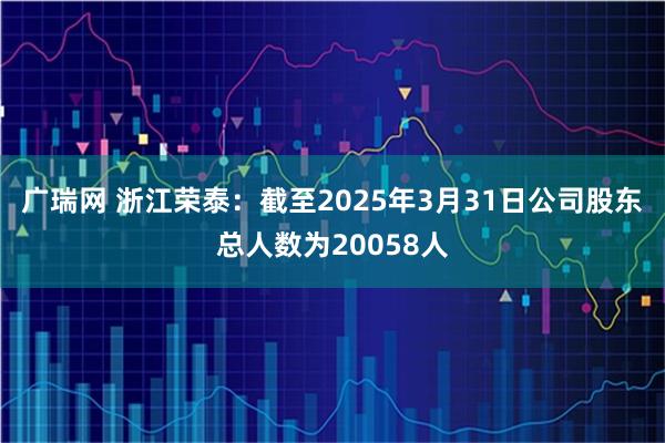 广瑞网 浙江荣泰：截至2025年3月31日公司股东总人数为20058人