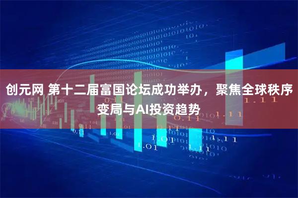创元网 第十二届富国论坛成功举办，聚焦全球秩序变局与AI投资趋势