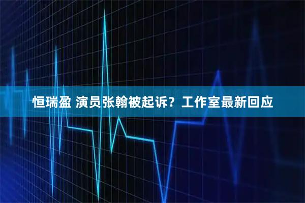 恒瑞盈 演员张翰被起诉？工作室最新回应