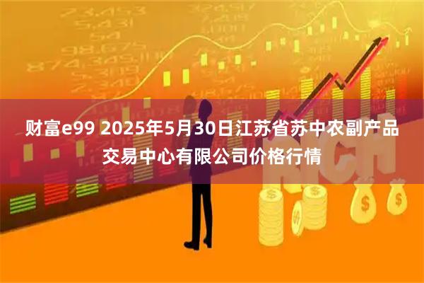 财富e99 2025年5月30日江苏省苏中农副产品交易中心有限公司价格行情