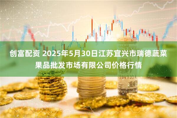 创富配资 2025年5月30日江苏宜兴市瑞德蔬菜果品批发市场有限公司价格行情
