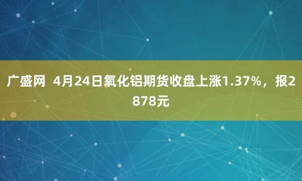 广盛网  4月24日氧化铝期货收盘上涨1.37%，报2878元
