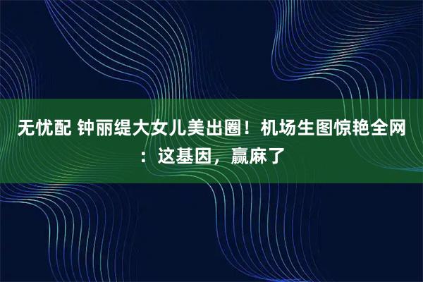 无忧配 钟丽缇大女儿美出圈！机场生图惊艳全网：这基因，赢麻了