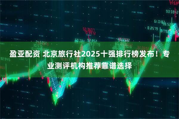 盈亚配资 北京旅行社2025十强排行榜发布!专业测评机构推荐靠谱选择