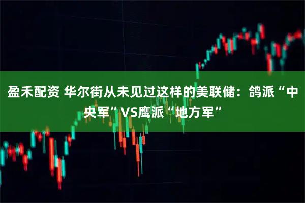 盈禾配资 华尔街从未见过这样的美联储:鸽派“中央军”VS鹰派“地方军”