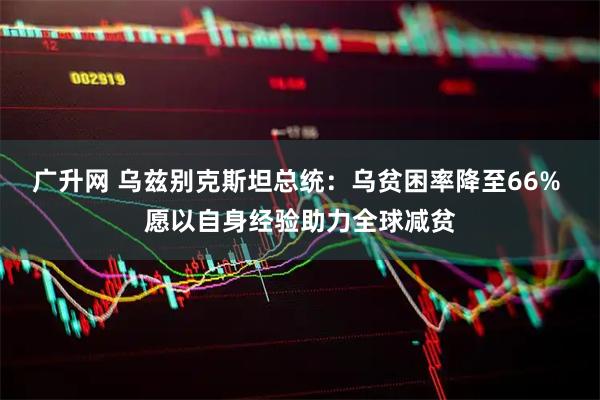广升网 乌兹别克斯坦总统:乌贫困率降至66% 愿以自身经验助力全球减贫